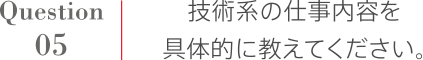 Question5 技術系の仕事内容を具体的に教えてください。