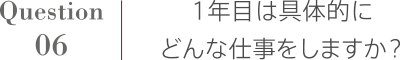 Question6 1年目は具体的にどんな仕事をしますか？