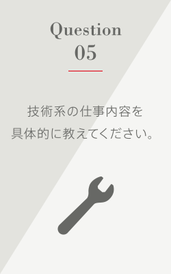 Question5 技術系の仕事内容を具体的に教えてください。