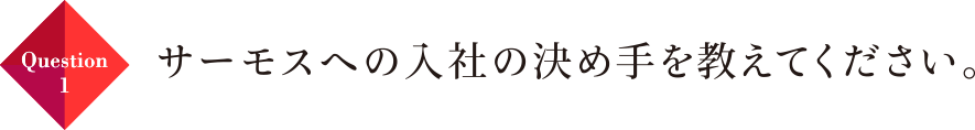 Question01 サーモスへの入社の決め手を教えてください。