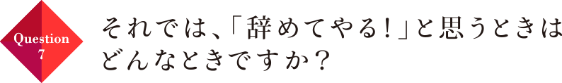 Question07 それでは、「辞めてやる！」と思うときはどんなときですか？