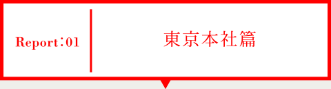 Report01 東京本社篇