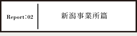 Report02 新潟事業所篇