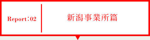 Report02 新潟事業所篇