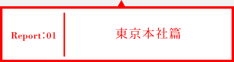 Report01 東京本社篇