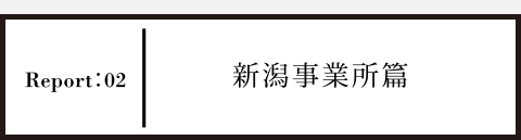 Report02 新潟事業所篇