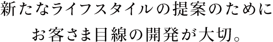 新たなライフスタイルの提案のためにお客さま目線の開発が大切