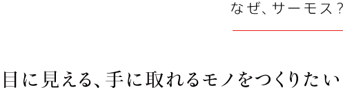 目に見える、手に取れるモノをつくりたい