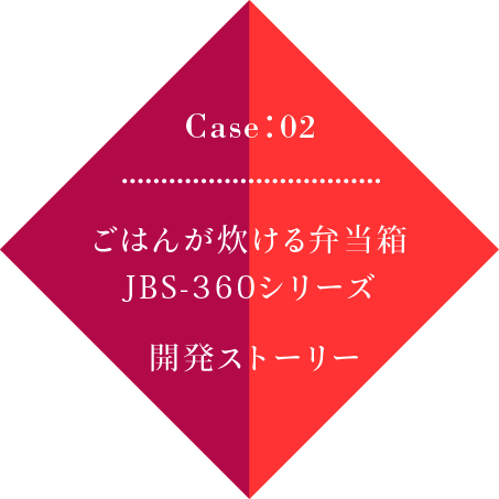 Case02 ごはんが炊ける弁当箱」JBS-360シリーズ 開発ストーリー