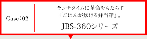 Case02 ランチタイムに
革命をもたらす「ごはんが炊ける弁当箱」。JBS-360シリーズ