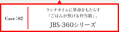 Case02 ランチタイムに革命をもたらす「ごはんが炊ける弁当箱」。JBS-360シリーズ