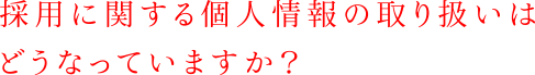 採用に関する個人情報の取り扱いはどうなっていますか？