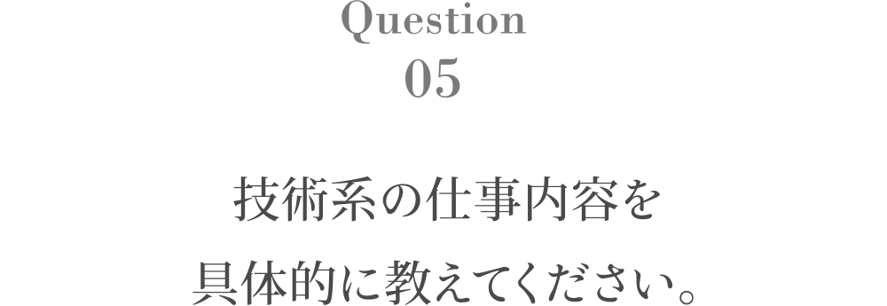 Question5 技術系の仕事内容を具体的に教えてください。