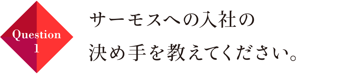 Question01 サーモスへの入社の決め手を教えてください。