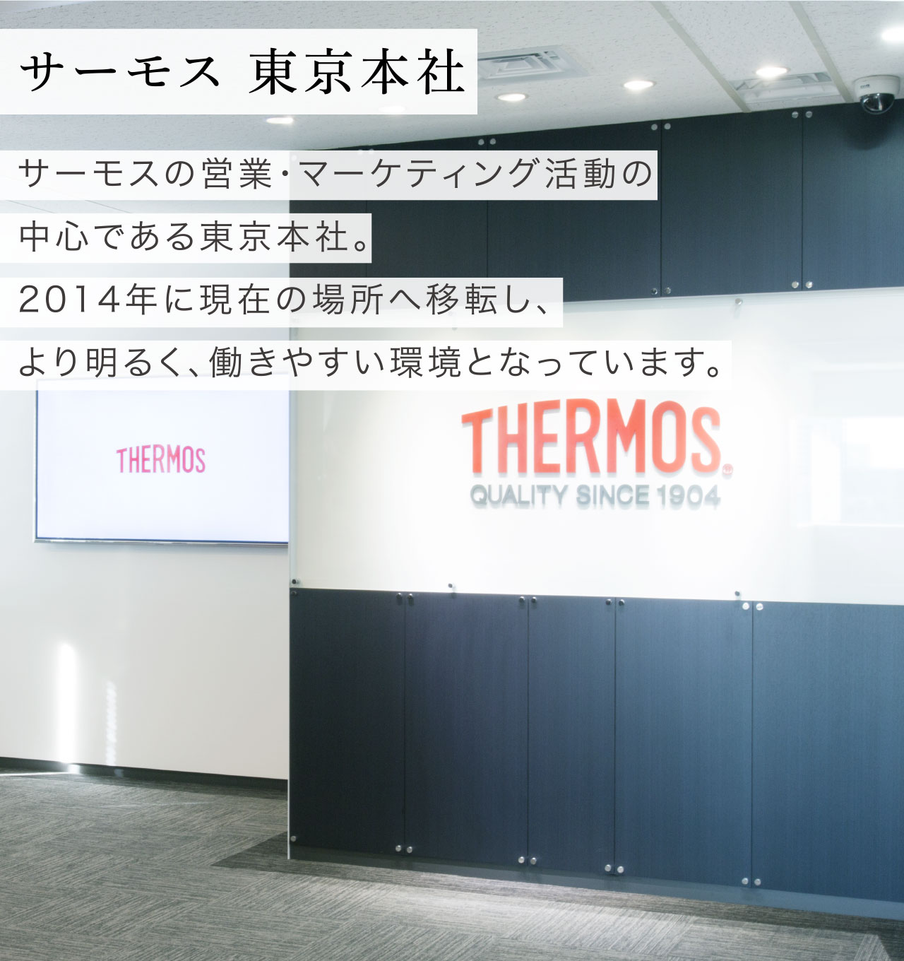 東京本社篇 サーモス 東京本社 サーモスの営業・マーケティング活動の中心である東京本社。2014年に現在の場所へ移転し、より明るく、働きやすい環境となっています。
