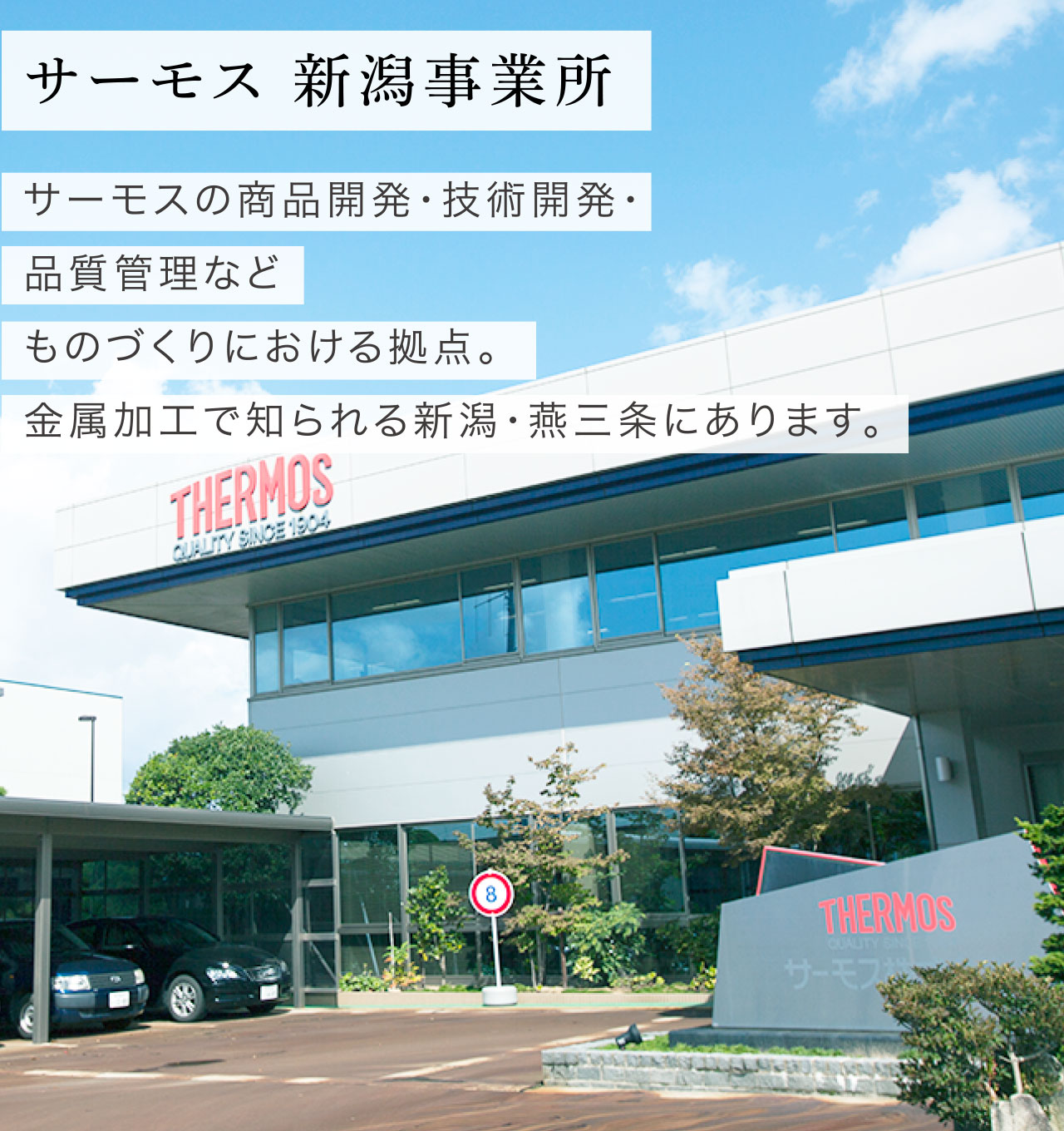 新潟事業所篇 サーモス 新潟事業所 サーモスの製品開発・技術開発・品質管理などものづくりにおける拠点。金属加工で知られる新潟・燕三条にあります。