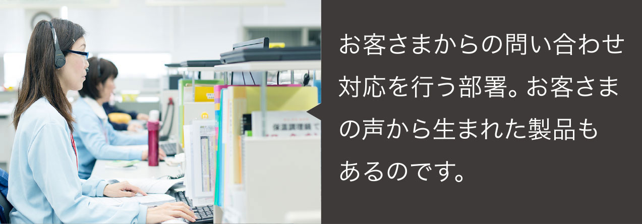 お客さまからの問い合わせ対応を行う部署。お客さまの声から生まれた製品もあるのです。
