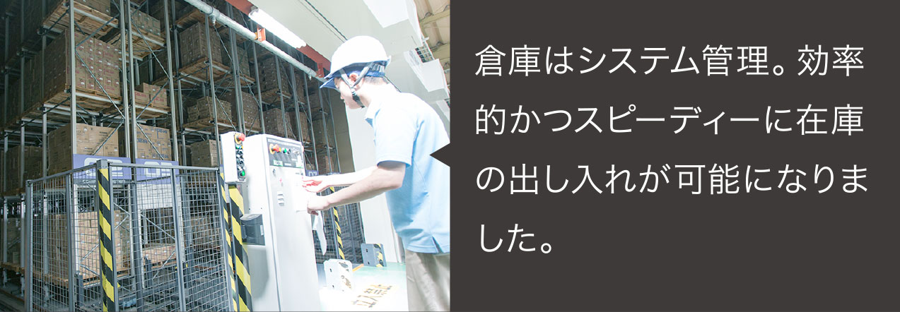 倉庫はシステム管理。効率的かつスピーディーに在庫の出し入れが可能になりました。