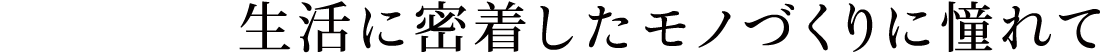 生活に密着したモノづくりに憧れて