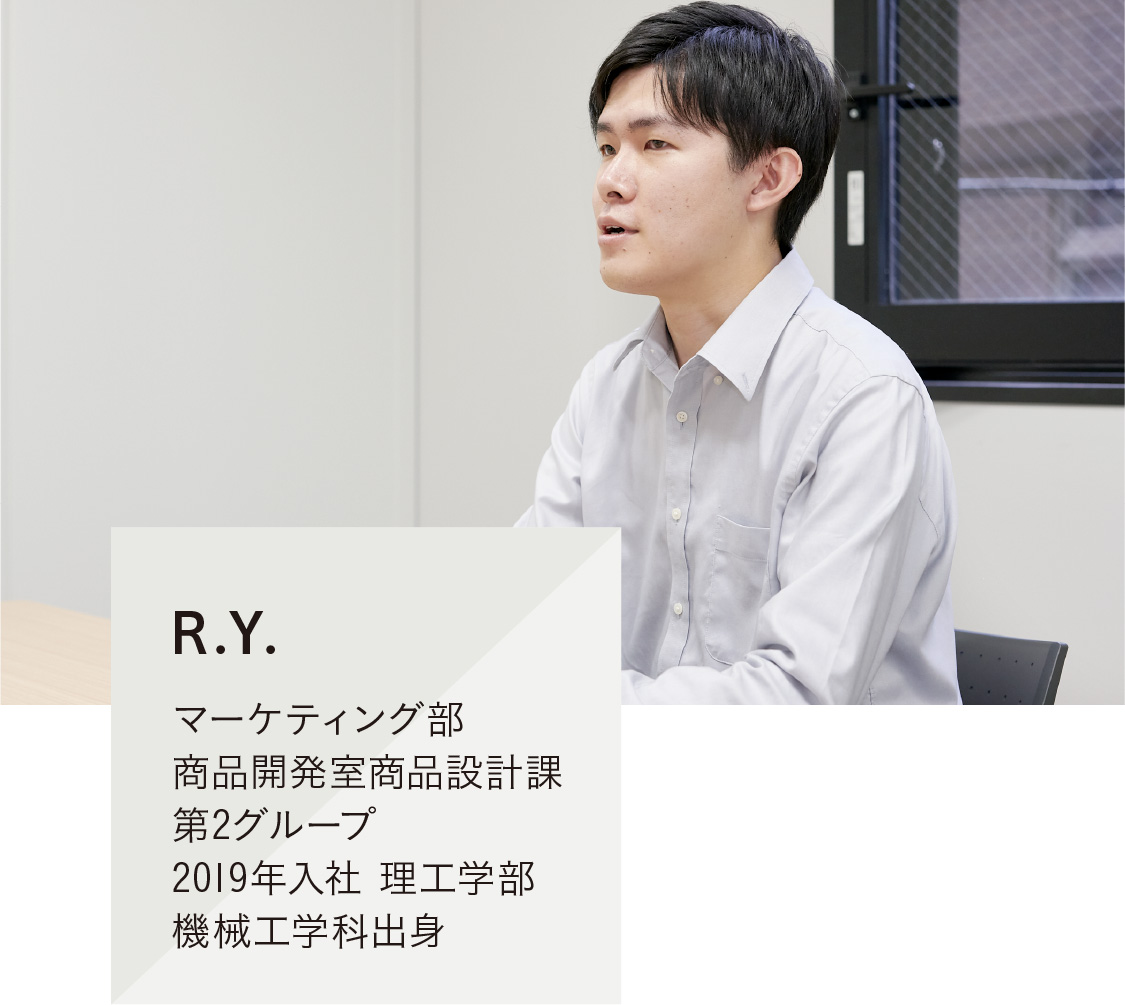 R.Y.
マーケティング部 商品開発室商品設計課 第2グループ 2019年入社 理工学部 機械工学科出身